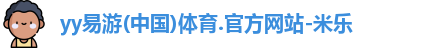yy易游(中国)体育.官方网站-米乐